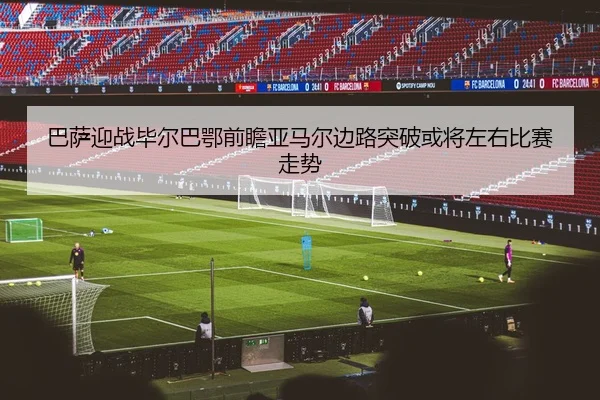 巴萨迎战毕尔巴鄂前瞻亚马尔边路突破或将左右比赛走势